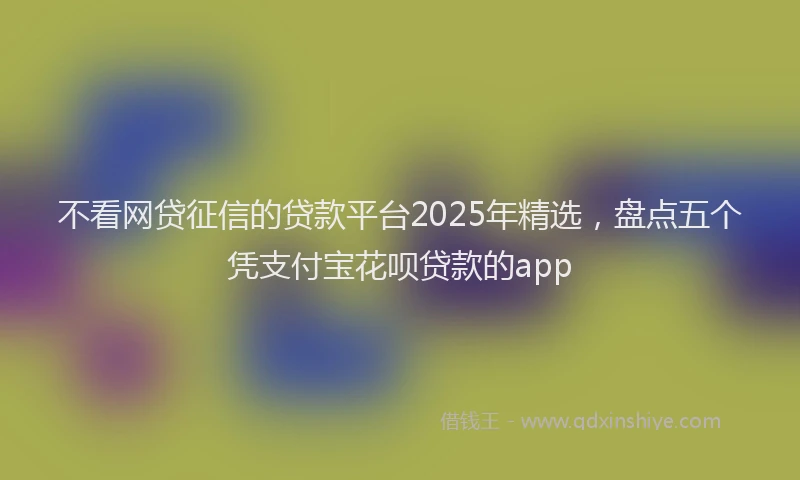 不看网贷征信的贷款平台2025年精选，盘点五个凭支付宝花呗贷款的app