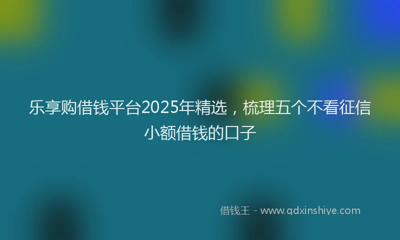 乐享购借钱平台2025年精选，梳理五个不看征信小额借钱的口子