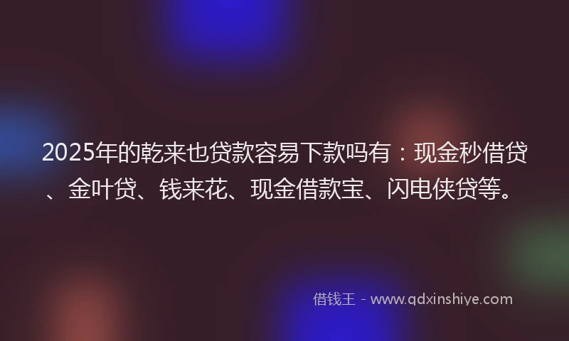 2025年的乾来也贷款容易下款吗有：现金秒借贷、金叶贷、钱来花、现金借款宝、闪电侠贷等。