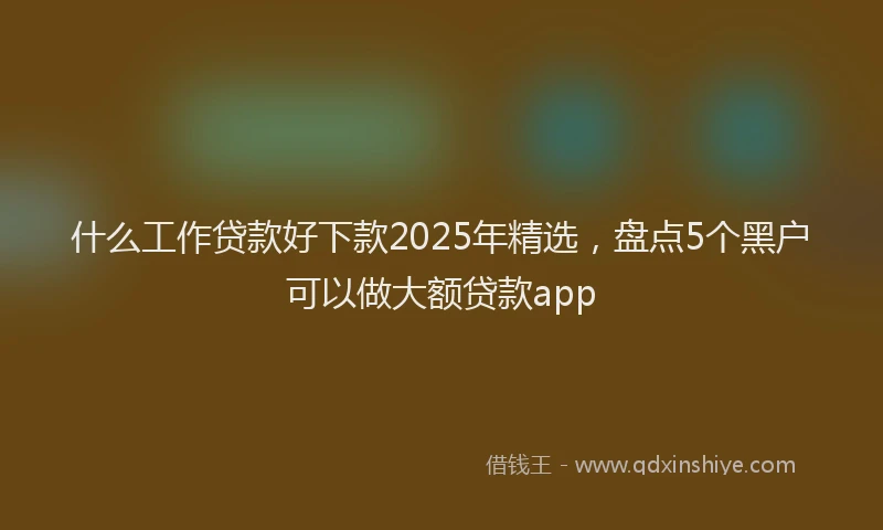 什么工作贷款好下款2025年精选，盘点5个黑户可以做大额贷款app