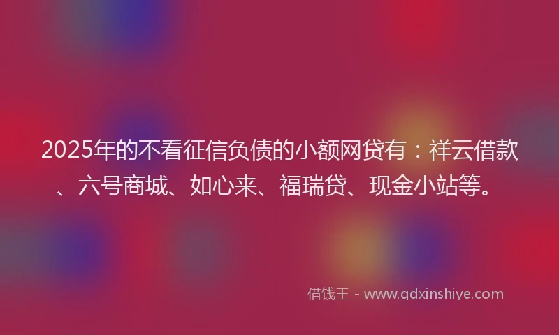 2025年的不看征信负债的小额网贷有：祥云借款、六号商城、如心来、福瑞贷、现金小站等。