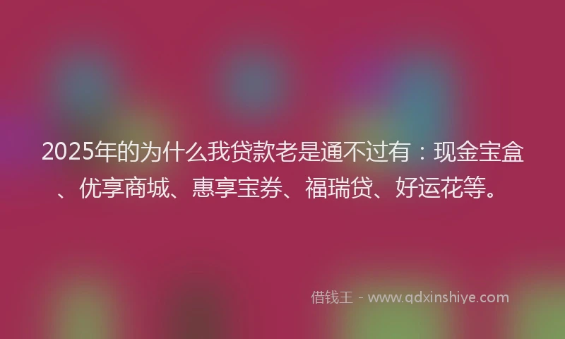 2025年的为什么我贷款老是通不过有：现金宝盒、优享商城、惠享宝券、福瑞贷、好运花等。