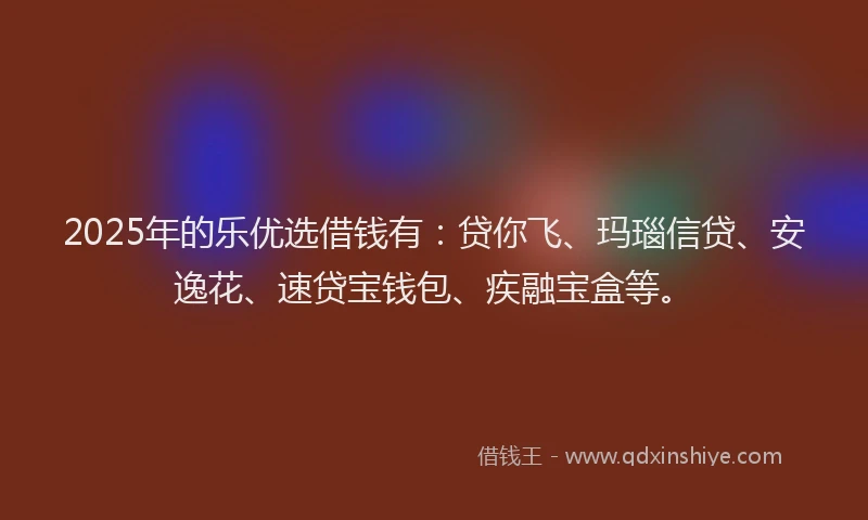 2025年的乐优选借钱有：贷你飞、玛瑙信贷、安逸花、速贷宝钱包、疾融宝盒等。