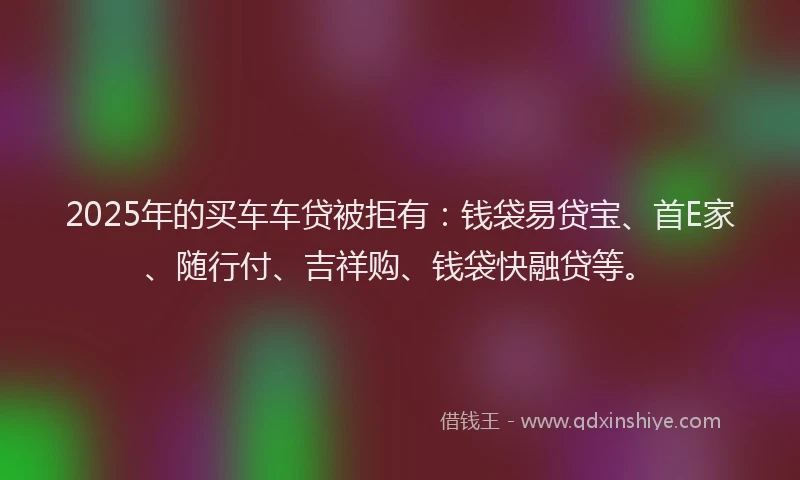 2025年的买车车贷被拒有：钱袋易贷宝、首E家、随行付、吉祥购、钱袋快融贷等。