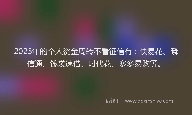 2025年的个人资金周转不看征信有：快易花、瞬信通、钱袋速借、时代花、多多易购等。