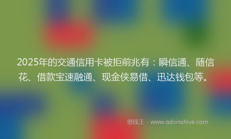 2025年的交通信用卡被拒前兆有：瞬信通、随信花、借款宝速融通、现金侠易借、迅达钱包等。