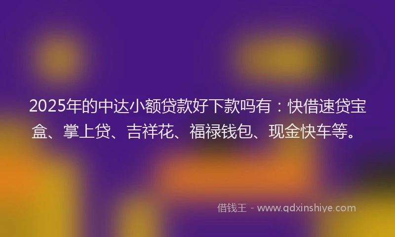 2025年的中达小额贷款好下款吗有：快借速贷宝盒、掌上贷、吉祥花、福禄钱包、现金快车等。