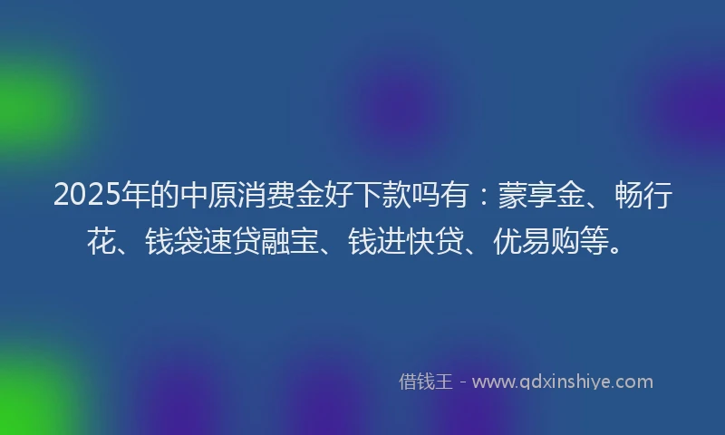 2025年的中原消费金好下款吗有：蒙享金、畅行花、钱袋速贷融宝、钱进快贷、优易购等。