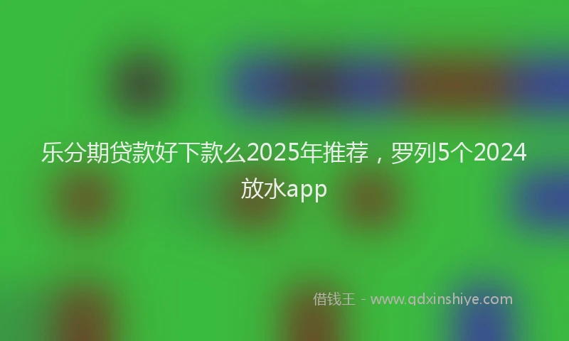 乐分期贷款好下款么2025年推荐，罗列5个2024放水app
