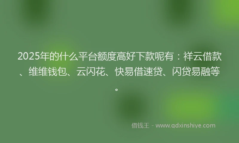 2025年的什么平台额度高好下款呢有：祥云借款、维维钱包、云闪花、快易借速贷、闪贷易融等。