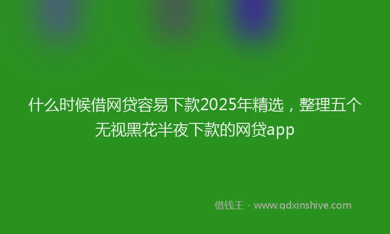 什么时候借网贷容易下款2025年精选，整理五个无视黑花半夜下款的网贷app