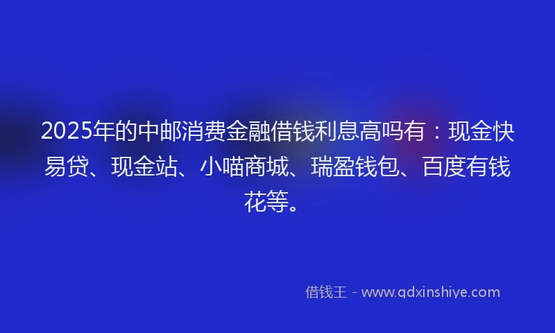 2025年的中邮消费金融借钱利息高吗有：现金快易贷、现金站、小喵商城、瑞盈钱包、百度有钱花等。