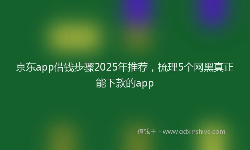 京东app借钱步骤2025年推荐，梳理5个网黑真正能下款的app