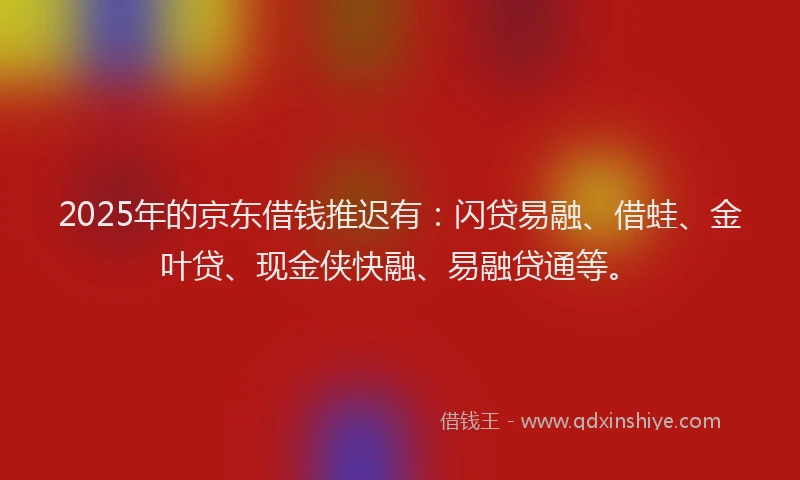 2025年的京东借钱推迟有：闪贷易融、借蛙、金叶贷、现金侠快融、易融贷通等。