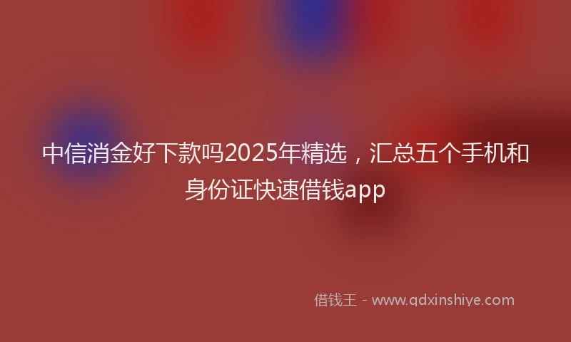 中信消金好下款吗2025年精选，汇总五个手机和身份证快速借钱app