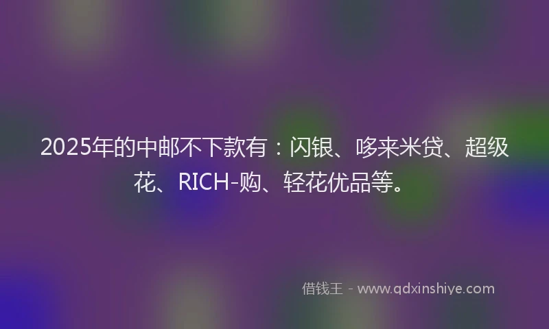 2025年的中邮不下款有：闪银、哆来米贷、超级花、RICH-购、轻花优品等。