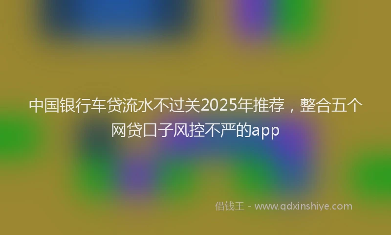 中国银行车贷流水不过关2025年推荐，整合五个网贷口子风控不严的app