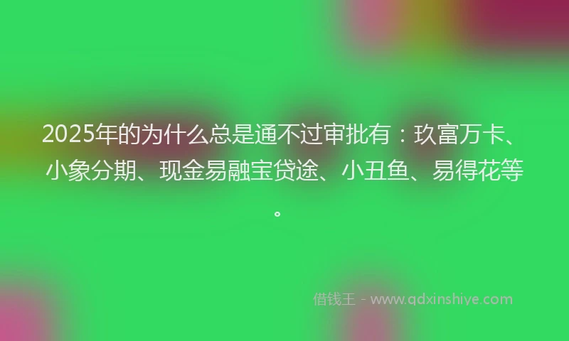2025年的为什么总是通不过审批有：玖富万卡、小象分期、现金易融宝贷途、小丑鱼、易得花等。