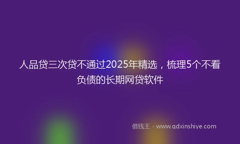 人品贷三次贷不通过2025年精选，梳理5个不看负债的长期网贷软件