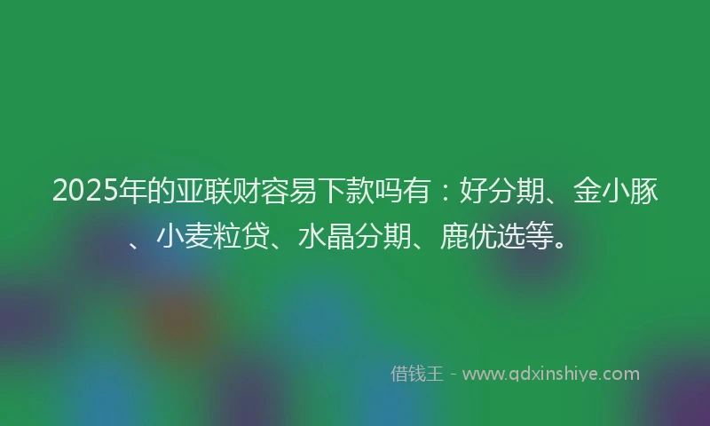 2025年的亚联财容易下款吗有：好分期、金小豚、小麦粒贷、水晶分期、鹿优选等。