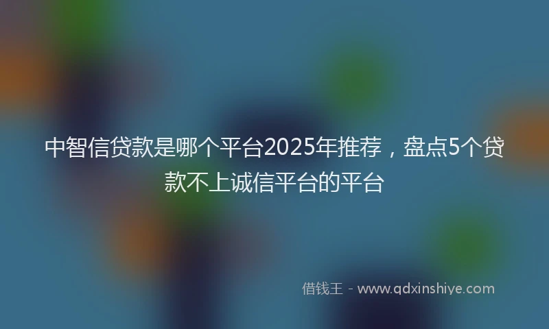 中智信贷款是哪个平台2025年推荐，盘点5个贷款不上诚信平台的平台