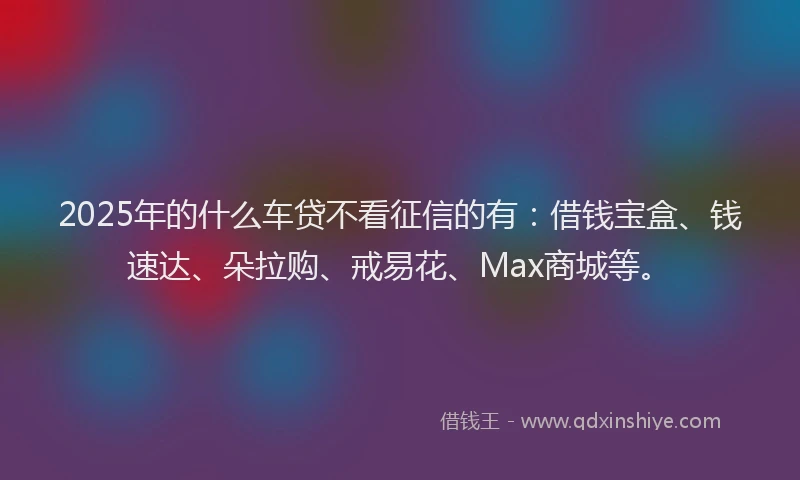 2025年的什么车贷不看征信的有：借钱宝盒、钱速达、朵拉购、戒易花、Max商城等。