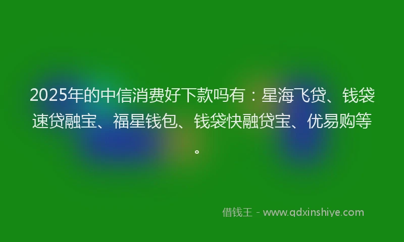 2025年的中信消费好下款吗有：星海飞贷、钱袋速贷融宝、福星钱包、钱袋快融贷宝、优易购等。