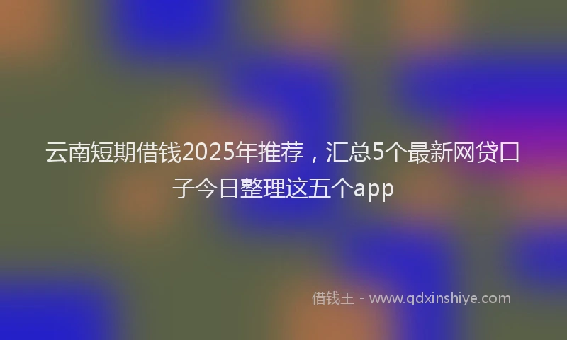 云南短期借钱2025年推荐，汇总5个最新网贷口子今日整理这五个app