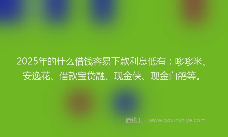 2025年的什么借钱容易下款利息低有：哆哆米、安逸花、借款宝贷融、现金侠、现金白鸽等。