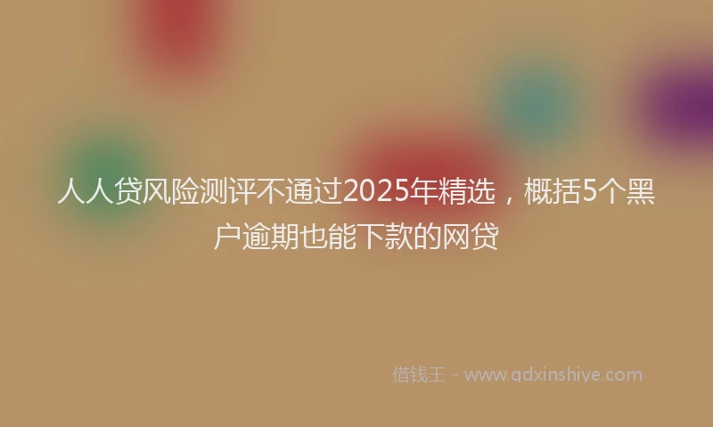 人人贷风险测评不通过2025年精选，概括5个黑户逾期也能下款的网贷