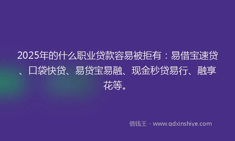 2025年的什么职业贷款容易被拒有：易借宝速贷、口袋快贷、易贷宝易融、现金秒贷易行、融享花等。