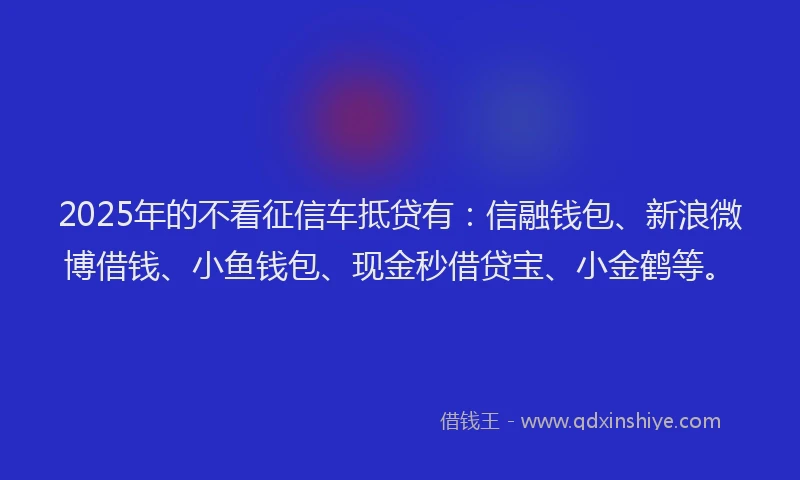 2025年的不看征信车抵贷有：信融钱包、新浪微博借钱、小鱼钱包、现金秒借贷宝、小金鹤等。