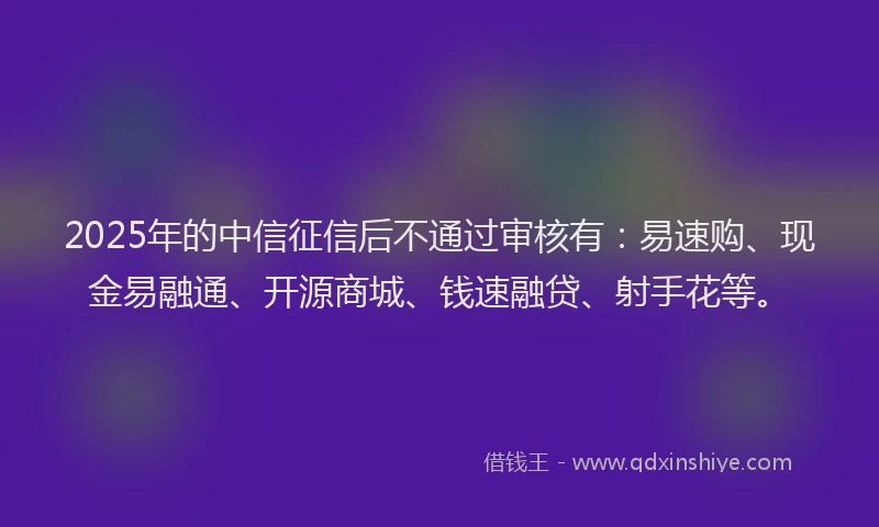 2025年的中信征信后不通过审核有：易速购、现金易融通、开源商城、钱速融贷、射手花等。