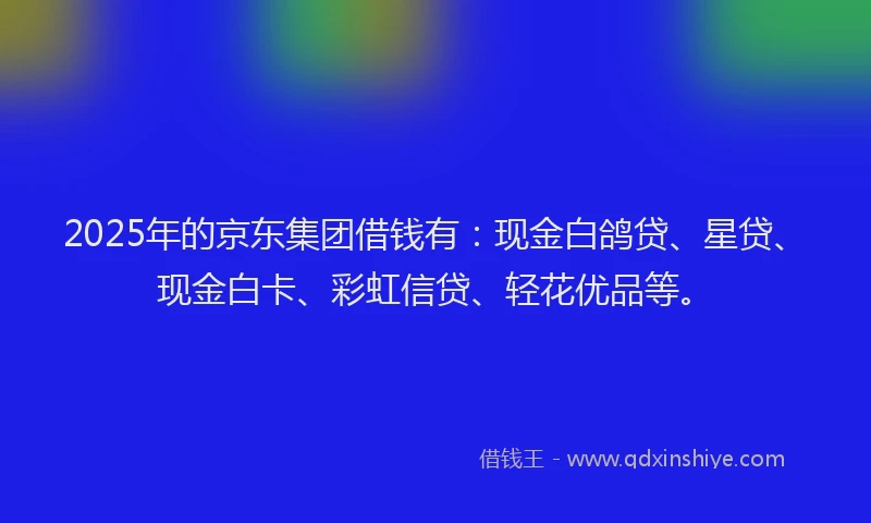 2025年的京东集团借钱有：现金白鸽贷、星贷、现金白卡、彩虹信贷、轻花优品等。