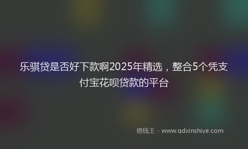 乐骐贷是否好下款啊2025年精选，整合5个凭支付宝花呗贷款的平台