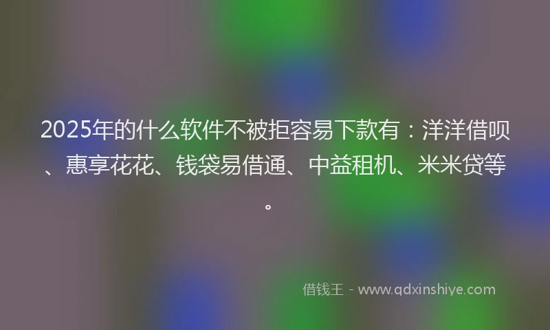2025年的什么软件不被拒容易下款有：洋洋借呗、惠享花花、钱袋易借通、中益租机、米米贷等。