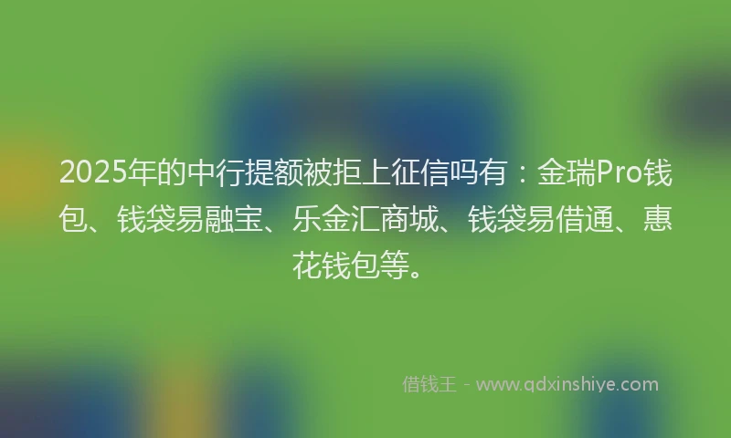 2025年的中行提额被拒上征信吗有：金瑞Pro钱包、钱袋易融宝、乐金汇商城、钱袋易借通、惠花钱包等。