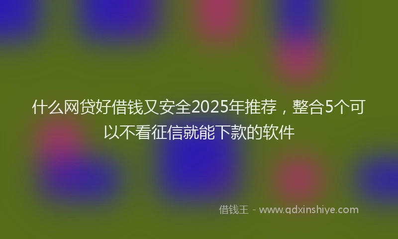 什么网贷好借钱又安全2025年推荐，整合5个可以不看征信就能下款的软件