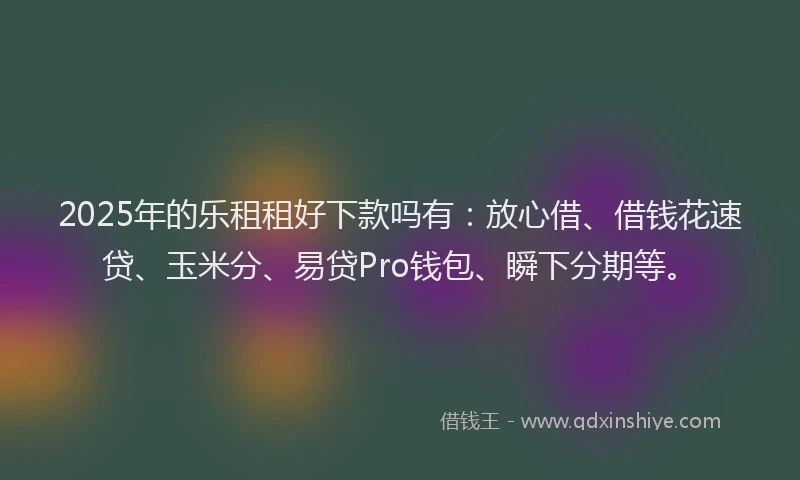 2025年的乐租租好下款吗有：放心借、借钱花速贷、玉米分、易贷Pro钱包、瞬下分期等。