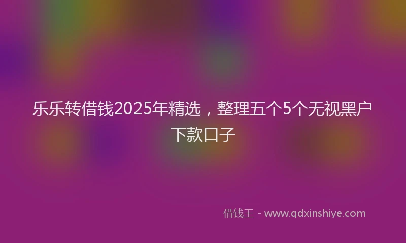 乐乐转借钱2025年精选，整理五个5个无视黑户下款口子