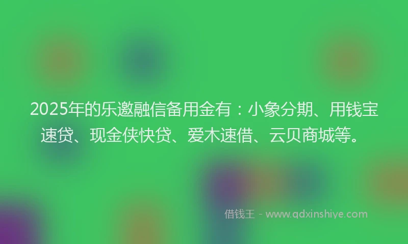 2025年的乐邀融信备用金有：小象分期、用钱宝速贷、现金侠快贷、爱木速借、云贝商城等。