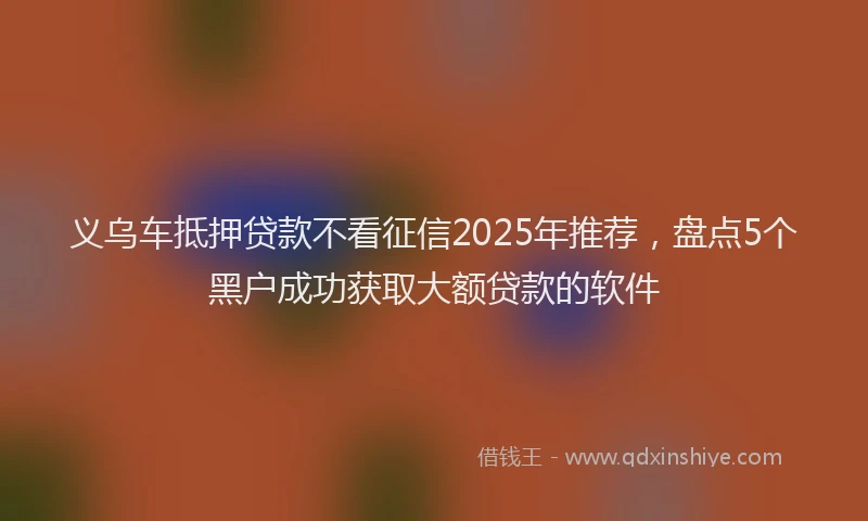 义乌车抵押贷款不看征信2025年推荐，盘点5个黑户成功获取大额贷款的软件