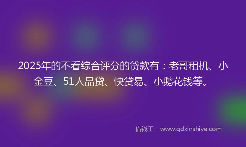 2025年的不看综合评分的贷款有：老哥租机、小金豆、51人品贷、快贷易、小鹅花钱等。