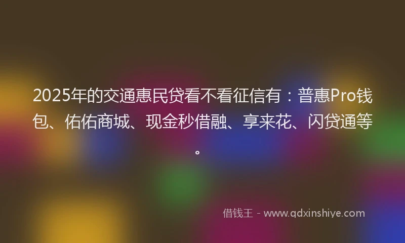2025年的交通惠民贷看不看征信有：普惠Pro钱包、佑佑商城、现金秒借融、享来花、闪贷通等。