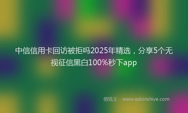 中信信用卡回访被拒吗2025年精选，分享5个无视征信黑白100%秒下app