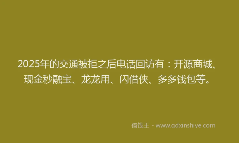 2025年的交通被拒之后电话回访有：开源商城、现金秒融宝、龙龙用、闪借侠、多多钱包等。