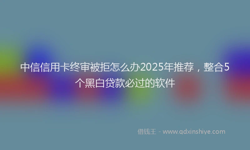 中信信用卡终审被拒怎么办2025年推荐，整合5个黑白贷款必过的软件