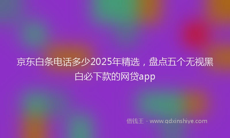京东白条电话多少2025年精选，盘点五个无视黑白必下款的网贷app