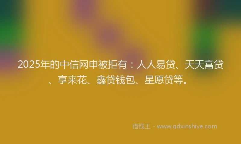 2025年的中信网申被拒有：人人易贷、天天富贷、享来花、鑫贷钱包、星愿贷等。