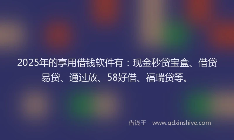2025年的享用借钱软件有：现金秒贷宝盒、借贷易贷、通过放、58好借、福瑞贷等。